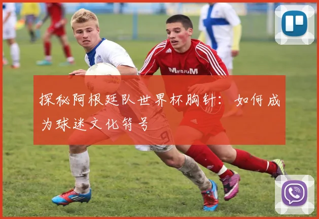 探秘阿根廷队世界杯胸针：如何成为球迷文化符号