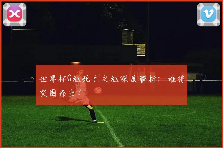 世界杯G组死亡之组深度解析：谁将突围而出？